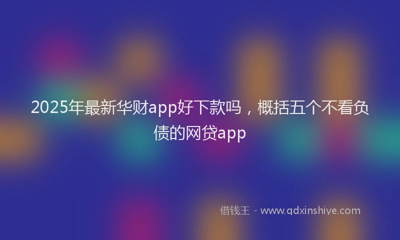 2025年最新华财app好下款吗，概括五个不看负债的网贷app