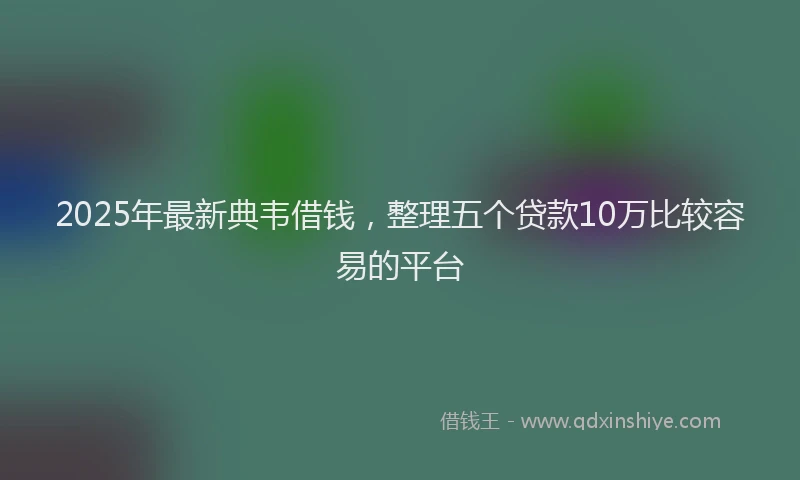 2025年最新典韦借钱，整理五个贷款10万比较容易的平台