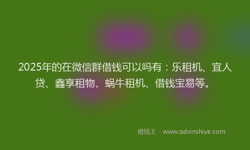 2025年的在微信群借钱可以吗有：乐租机、宜人贷、鑫享租物、蜗牛租机、借钱宝易等。