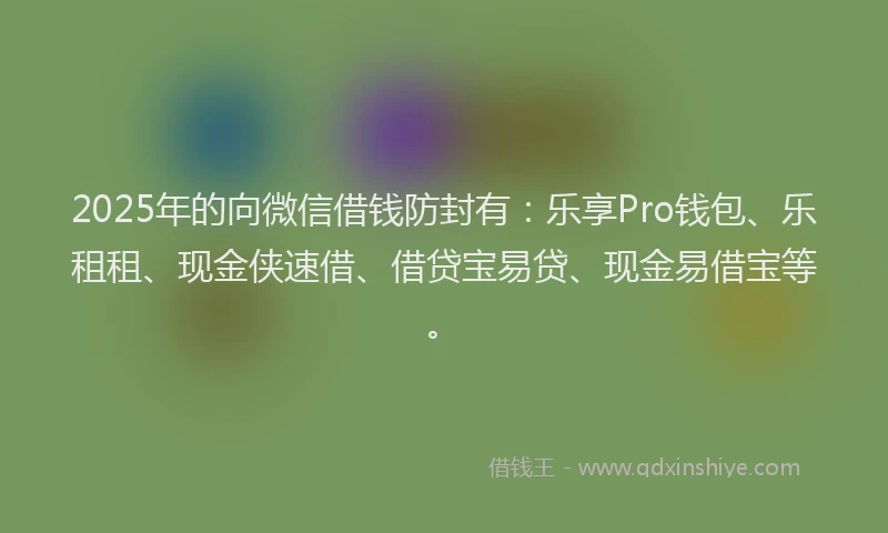 2025年的向微信借钱防封有：乐享Pro钱包、乐租租、现金侠速借、借贷宝易贷、现金易借宝等。
