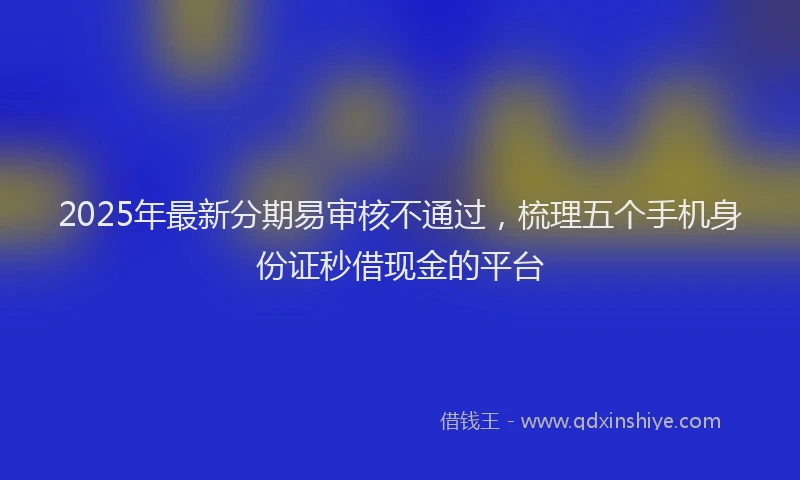 2025年最新分期易审核不通过，梳理五个手机身份证秒借现金的平台
