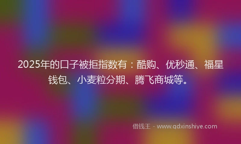 2025年的口子被拒指数有：酷购、优秒通、福星钱包、小麦粒分期、腾飞商城等。