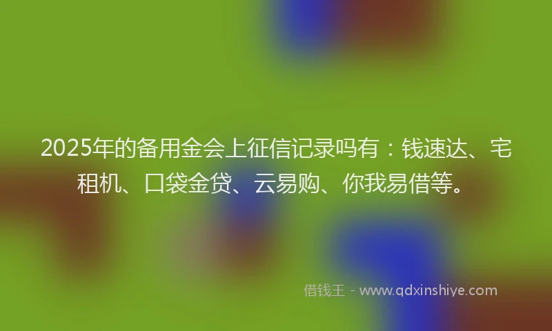 2025年的备用金会上征信记录吗有：钱速达、宅租机、口袋金贷、云易购、你我易借等。