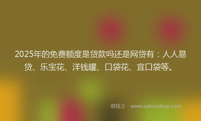2025年的免费额度是贷款吗还是网贷有：人人易贷、乐宝花、洋钱罐、口袋花、宜口袋等。