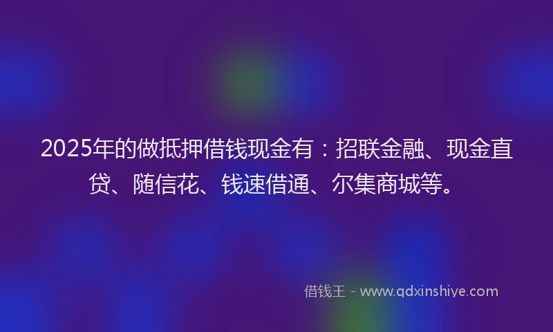 2025年的做抵押借钱现金有：招联金融、现金直贷、随信花、钱速借通、尔集商城等。