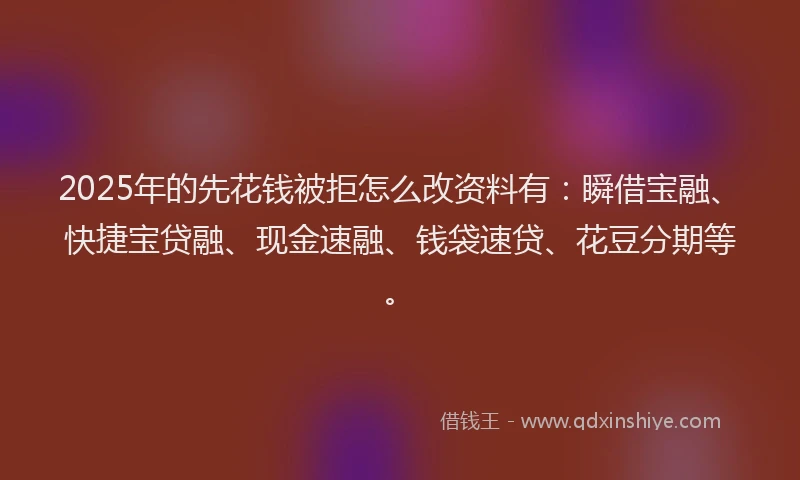 2025年的先花钱被拒怎么改资料有：瞬借宝融、快捷宝贷融、现金速融、钱袋速贷、花豆分期等。