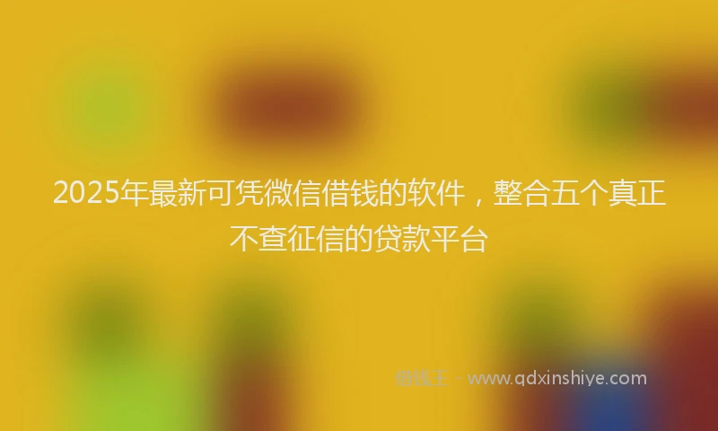 2025年最新可凭微信借钱的软件，整合五个真正不查征信的贷款平台