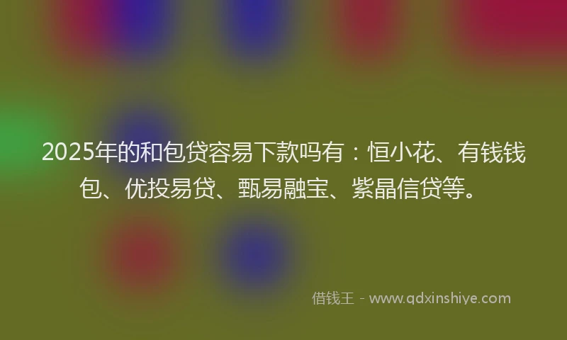 2025年的和包贷容易下款吗有：恒小花、有钱钱包、优投易贷、甄易融宝、紫晶信贷等。