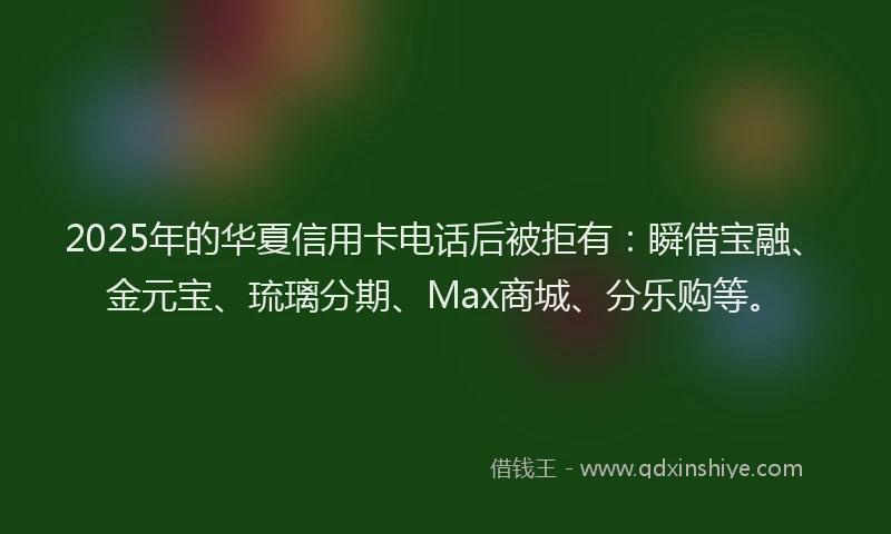 2025年的华夏信用卡电话后被拒有：瞬借宝融、金元宝、琉璃分期、Max商城、分乐购等。