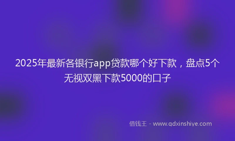 2025年最新各银行app贷款哪个好下款，盘点5个无视双黑下款5000的口子