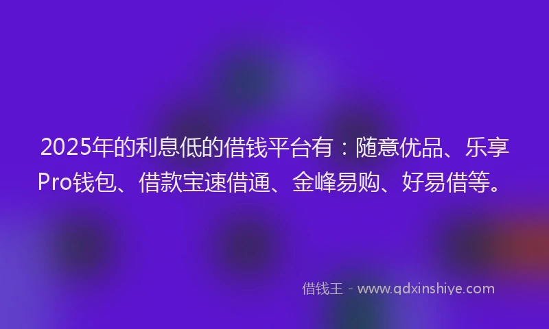 2025年的利息低的借钱平台有：随意优品、乐享Pro钱包、借款宝速借通、金峰易购、好易借等。
