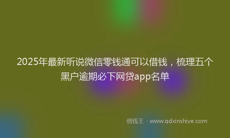 2025年最新听说微信零钱通可以借钱，梳理五个黑户逾期必下网贷app名单
