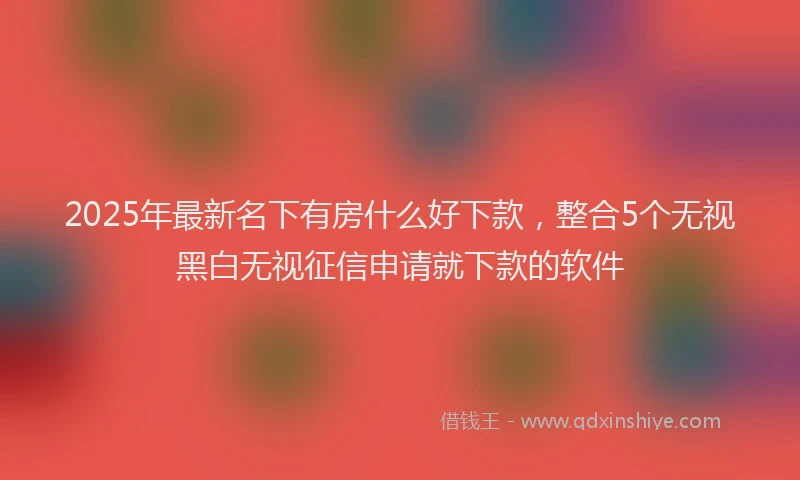 2025年最新名下有房什么好下款，整合5个无视黑白无视征信申请就下款的软件