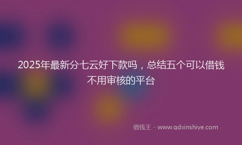 2025年最新分七云好下款吗，总结五个可以借钱不用审核的平台