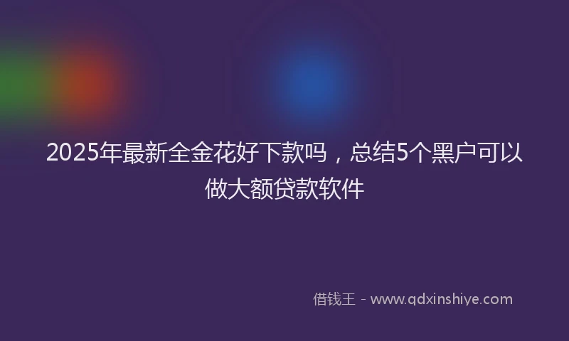 2025年最新全金花好下款吗，总结5个黑户可以做大额贷款软件