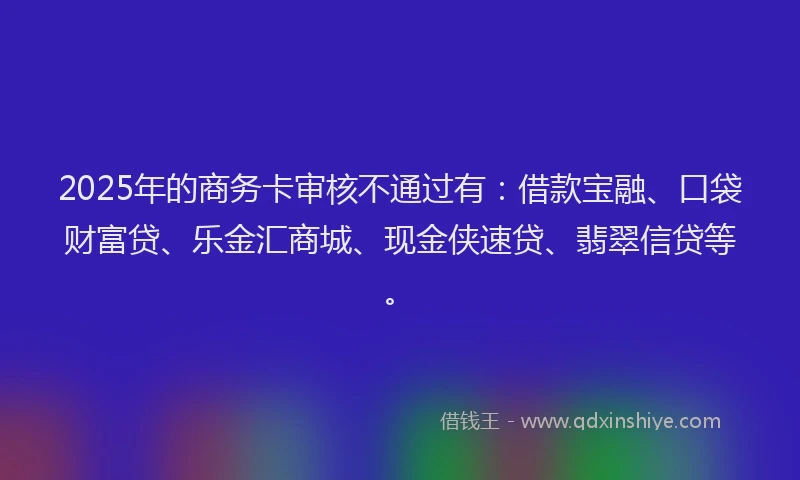 2025年的商务卡审核不通过有：借款宝融、口袋财富贷、乐金汇商城、现金侠速贷、翡翠信贷等。