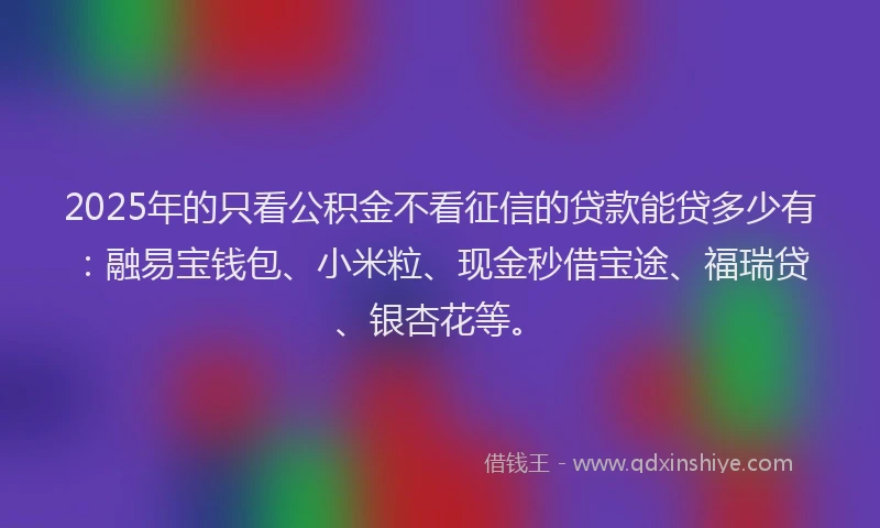 2025年的只看公积金不看征信的贷款能贷多少有：融易宝钱包、小米粒、现金秒借宝途、福瑞贷、银杏花等。