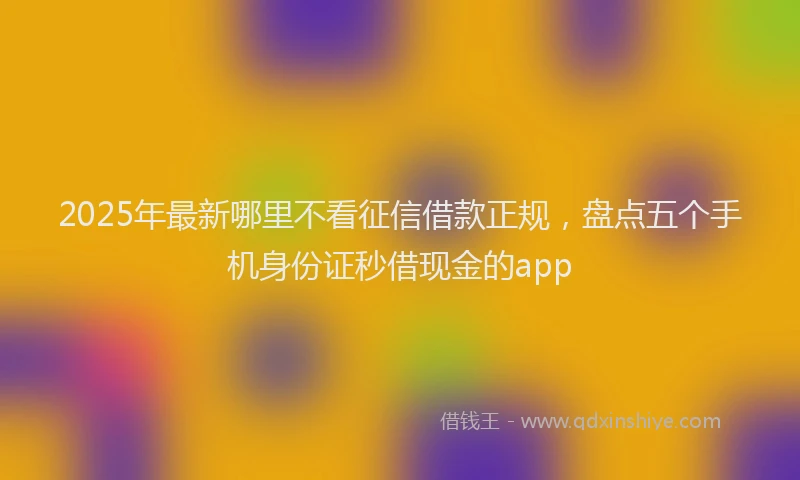 2025年最新哪里不看征信借款正规，盘点五个手机身份证秒借现金的app
