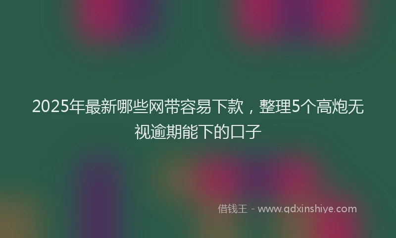 2025年最新哪些网带容易下款，整理5个高炮无视逾期能下的口子