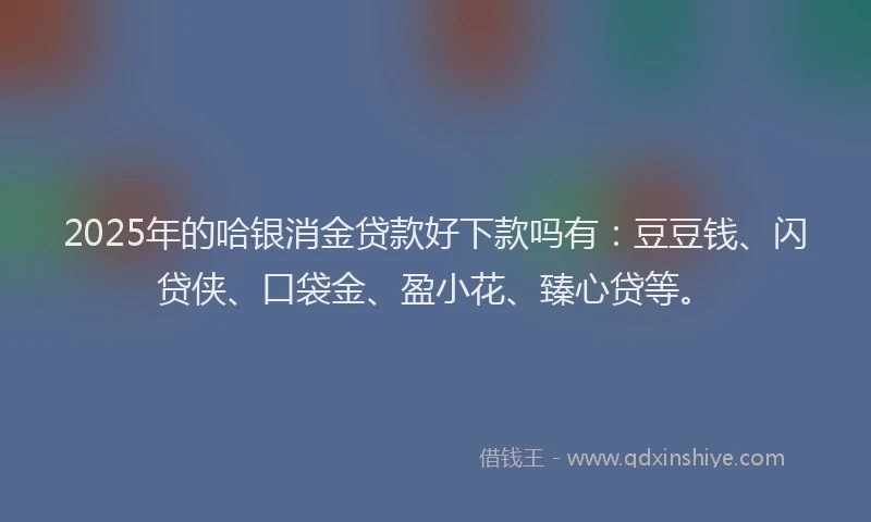 2025年的哈银消金贷款好下款吗有：豆豆钱、闪贷侠、口袋金、盈小花、臻心贷等。