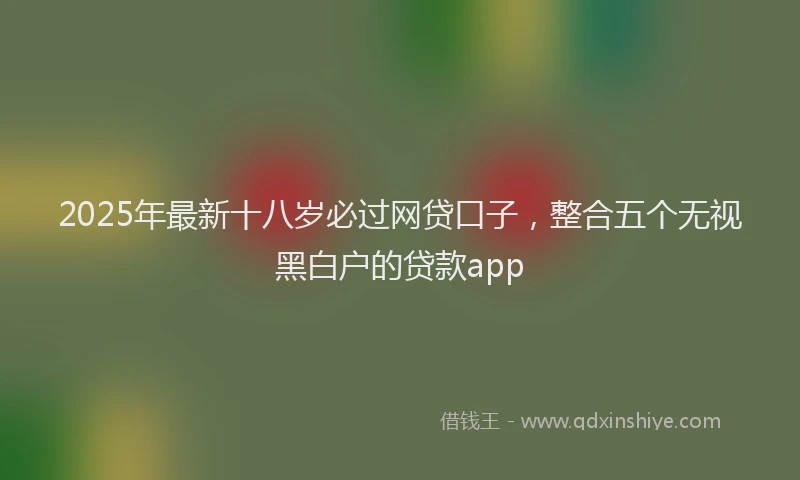 2025年最新十八岁必过网贷口子，整合五个无视黑白户的贷款app