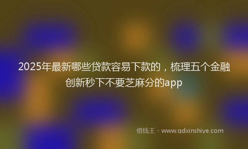 2025年最新哪些贷款容易下款的，梳理五个金融创新秒下不要芝麻分的app