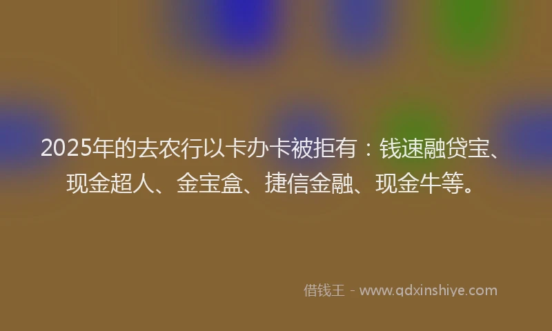 2025年的去农行以卡办卡被拒有：钱速融贷宝、现金超人、金宝盒、捷信金融、现金牛等。