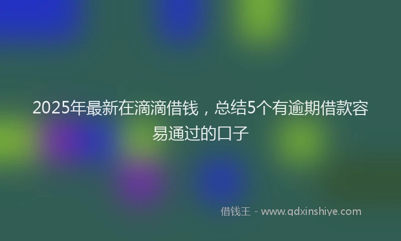 2025年最新在滴滴借钱，总结5个有逾期借款容易通过的口子