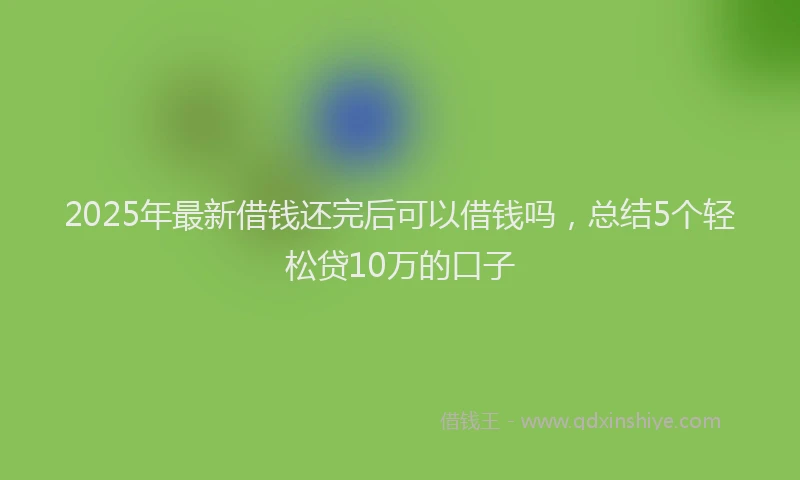 2025年最新借钱还完后可以借钱吗，总结5个轻松贷10万的口子