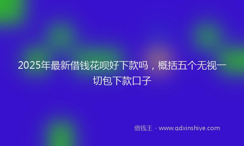 2025年最新借钱花呗好下款吗，概括五个无视一切包下款口子