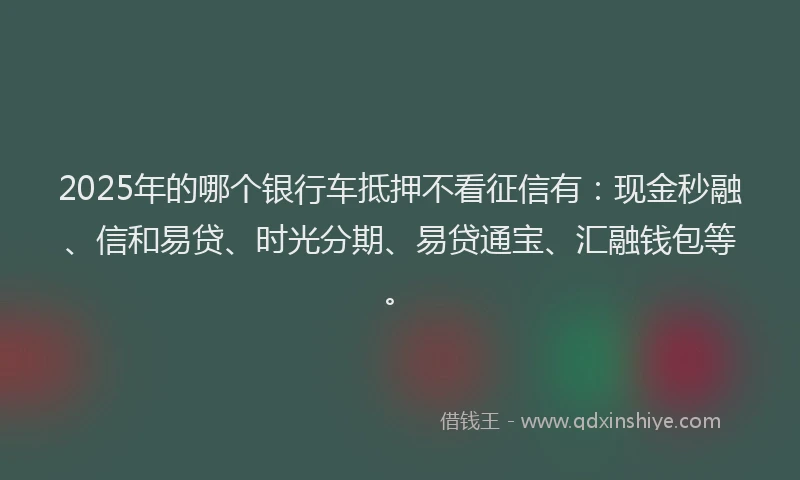 2025年的哪个银行车抵押不看征信有：现金秒融、信和易贷、时光分期、易贷通宝、汇融钱包等。