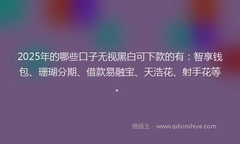 2025年的哪些口子无视黑白可下款的有：智享钱包、珊瑚分期、借款易融宝、天浩花、射手花等。