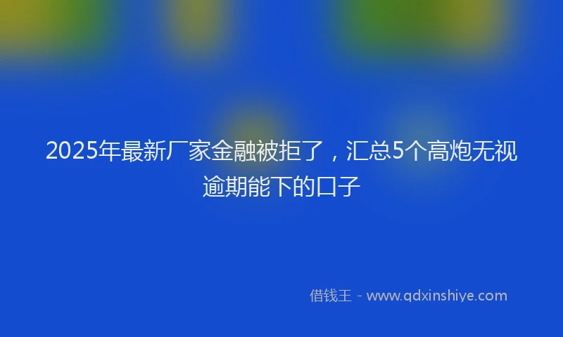 2025年最新厂家金融被拒了，汇总5个高炮无视逾期能下的口子