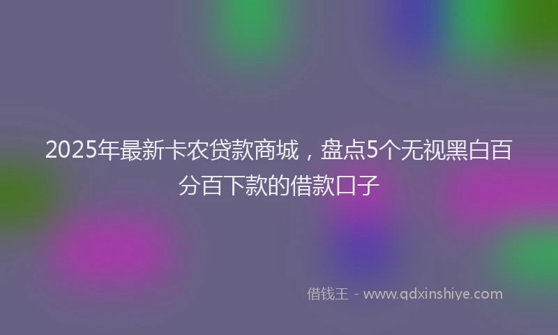 2025年最新卡农贷款商城，盘点5个无视黑白百分百下款的借款口子