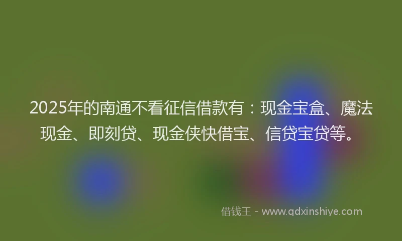 2025年的南通不看征信借款有：现金宝盒、魔法现金、即刻贷、现金侠快借宝、信贷宝贷等。
