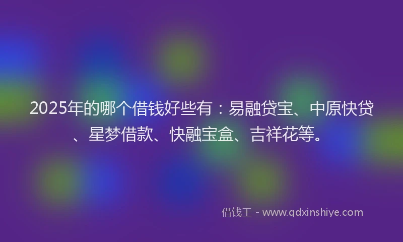 2025年的哪个借钱好些有：易融贷宝、中原快贷、星梦借款、快融宝盒、吉祥花等。
