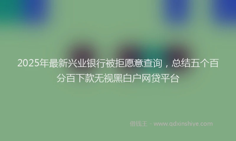 2025年最新兴业银行被拒愿意查询，总结五个百分百下款无视黑白户网贷平台