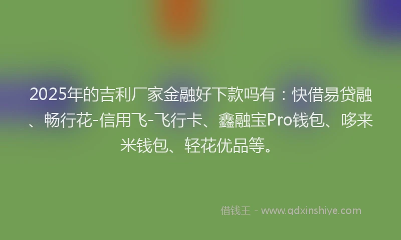 2025年的吉利厂家金融好下款吗有：快借易贷融、畅行花-信用飞-飞行卡、鑫融宝Pro钱包、哆来米钱包、轻花优品等。
