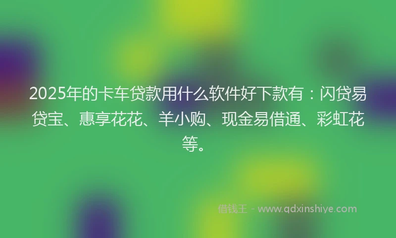 2025年的卡车贷款用什么软件好下款有：闪贷易贷宝、惠享花花、羊小购、现金易借通、彩虹花等。