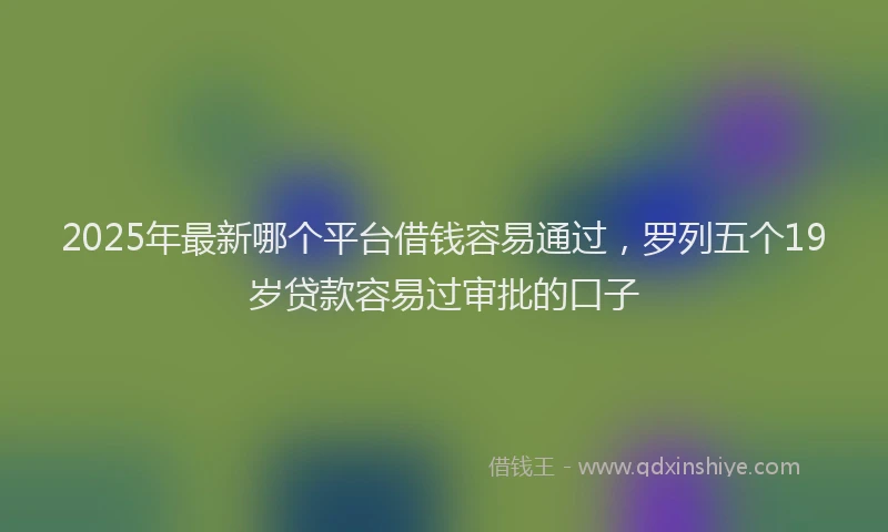 2025年最新哪个平台借钱容易通过，罗列五个19岁贷款容易过审批的口子
