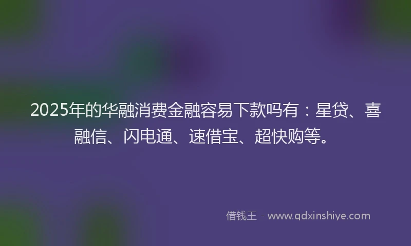 2025年的华融消费金融容易下款吗有：星贷、喜融信、闪电通、速借宝、超快购等。