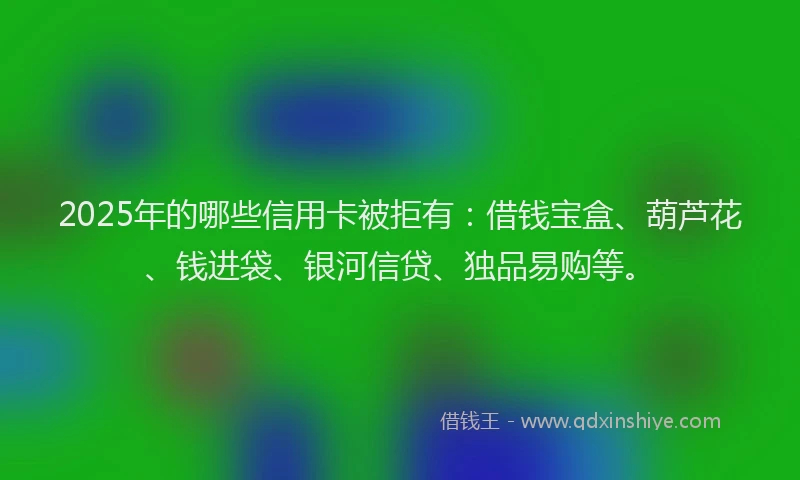 2025年的哪些信用卡被拒有：借钱宝盒、葫芦花、钱进袋、银河信贷、独品易购等。