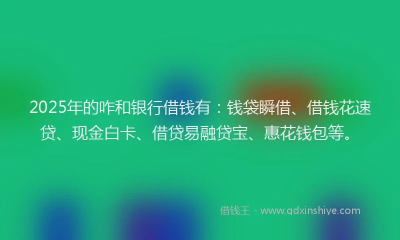 2025年的咋和银行借钱有：钱袋瞬借、借钱花速贷、现金白卡、借贷易融贷宝、惠花钱包等。
