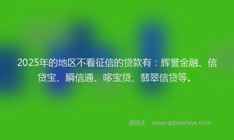 2025年的地区不看征信的贷款有：辉誉金融、信贷宝、瞬信通、哆宝贷、翡翠信贷等。