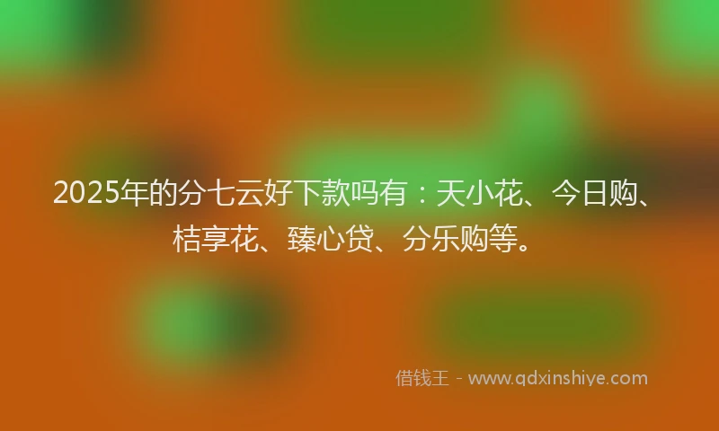 2025年的分七云好下款吗有：天小花、今日购、桔享花、臻心贷、分乐购等。