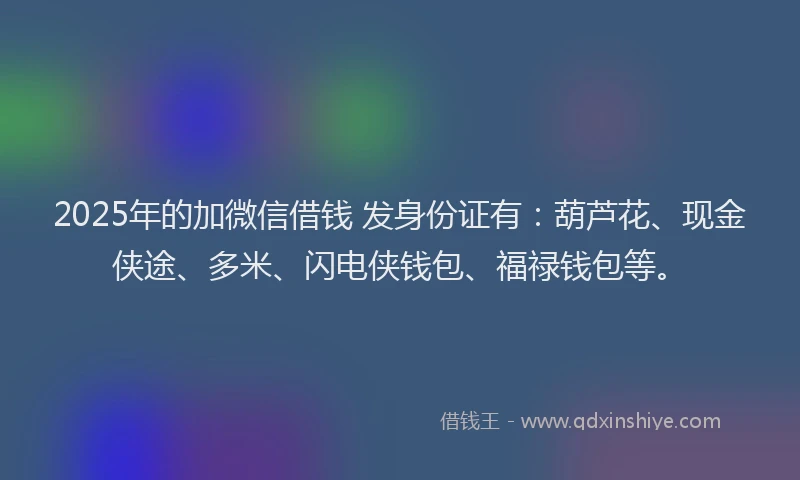 2025年的加微信借钱 发身份证有：葫芦花、现金侠途、多米、闪电侠钱包、福禄钱包等。