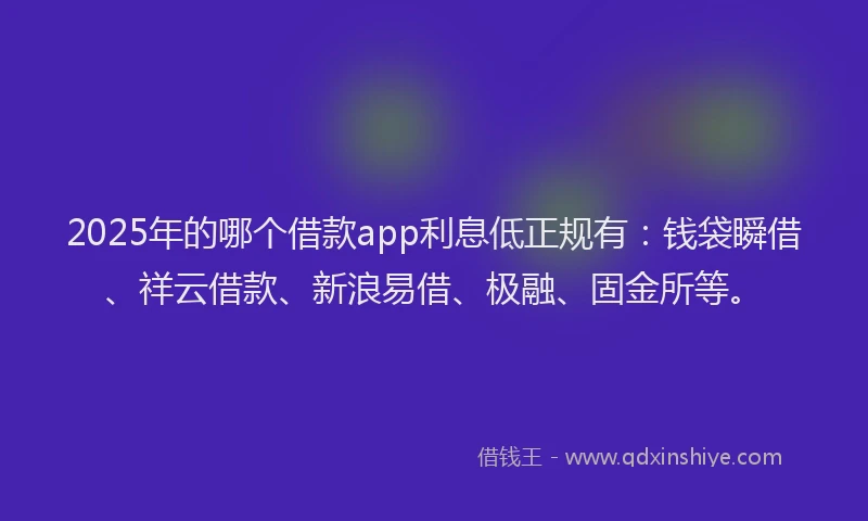 2025年的哪个借款app利息低正规有：钱袋瞬借、祥云借款、新浪易借、极融、固金所等。