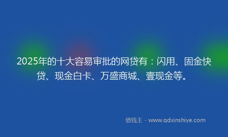 2025年的十大容易审批的网贷有：闪用、固金快贷、现金白卡、万盛商城、壹现金等。