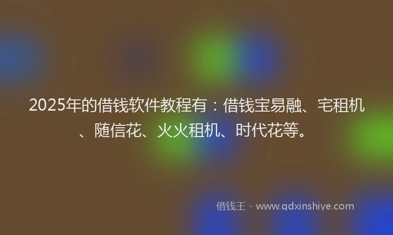 2025年的借钱软件教程有：借钱宝易融、宅租机、随信花、火火租机、时代花等。
