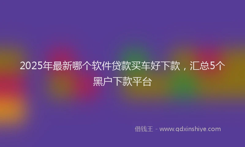 2025年最新哪个软件贷款买车好下款，汇总5个黑户下款平台